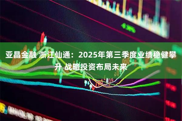 亚晶金融 浙江仙通：2025年第三季度业绩稳健攀升 战略投资布局未来