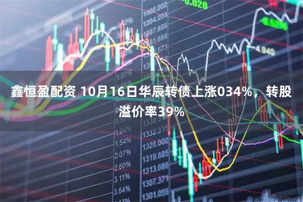鑫恒盈配资 10月16日华辰转债上涨034%，转股溢价率39%