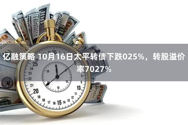 亿融策略 10月16日太平转债下跌025%，转股溢价率7027%