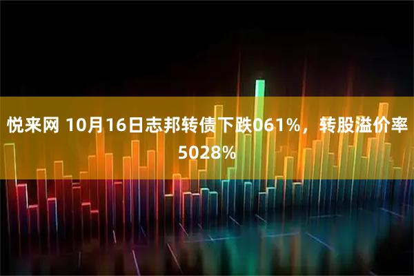悦来网 10月16日志邦转债下跌061%，转股溢价率5028%