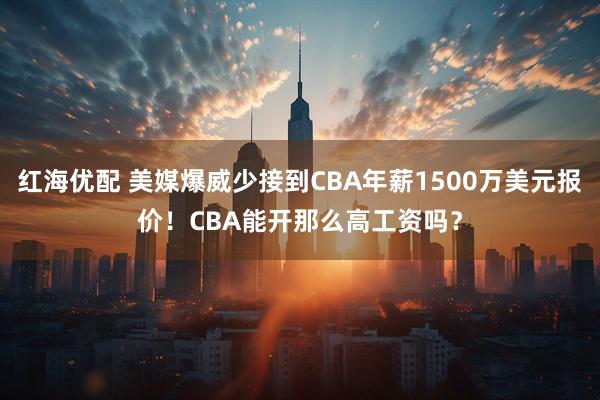 红海优配 美媒爆威少接到CBA年薪1500万美元报价！CBA能开那么高工资吗？