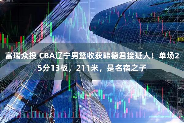 富瑞众投 CBA辽宁男篮收获韩德君接班人！单场25分13板，211米，是名宿之子