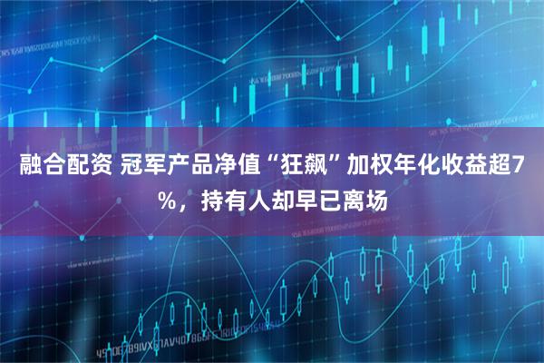 融合配资 冠军产品净值“狂飙”加权年化收益超7%，持有人却早已离场