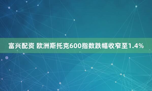 富兴配资 欧洲斯托克600指数跌幅收窄至1.4%