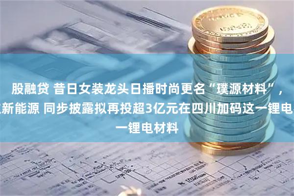 股融贷 昔日女装龙头日播时尚更名“璞源材料”，重注新能源 同步披露拟再投超3亿元在四川加码这一锂电材料