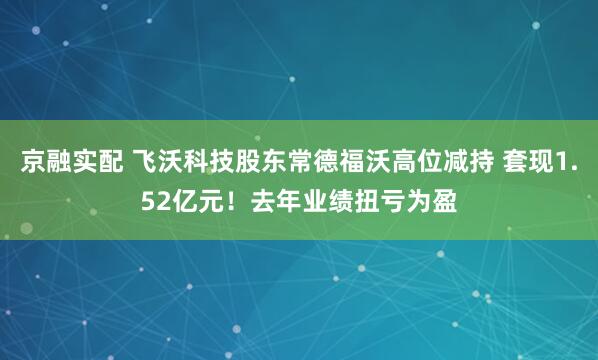 京融实配 飞沃科技股东常德福沃高位减持 套现1.52亿元！去年业绩扭亏为盈
