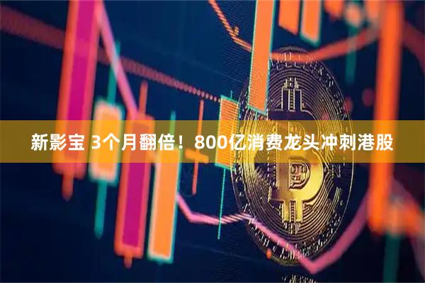新影宝 3个月翻倍！800亿消费龙头冲刺港股