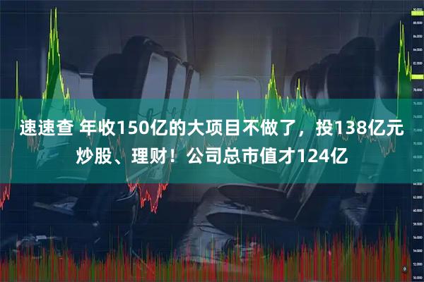 速速查 年收150亿的大项目不做了，投138亿元炒股、理财！公司总市值才124亿