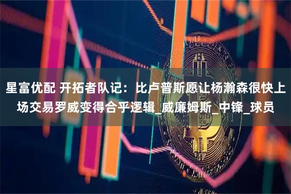 星富优配 开拓者队记：比卢普斯愿让杨瀚森很快上场交易罗威变得合乎逻辑_威廉姆斯_中锋_球员