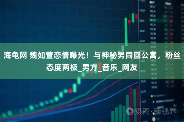 海龟网 魏如萱恋情曝光！与神秘男同回公寓，粉丝态度两极_男方_音乐_网友