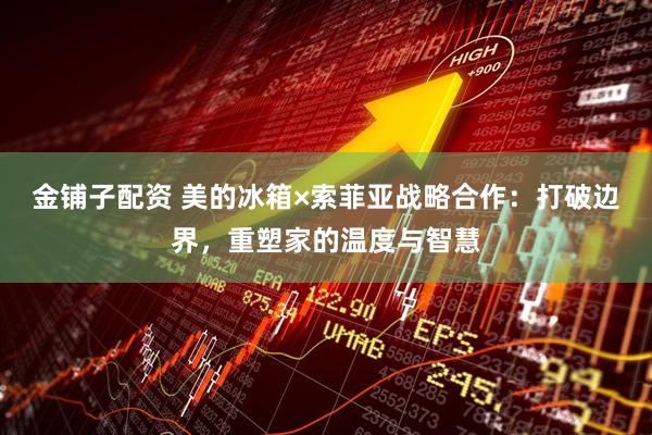 金铺子配资 美的冰箱×索菲亚战略合作：打破边界，重塑家的温度与智慧