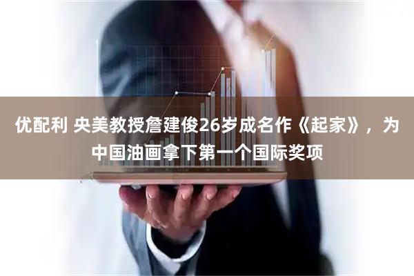 优配利 央美教授詹建俊26岁成名作《起家》，为中国油画拿下第一个国际奖项