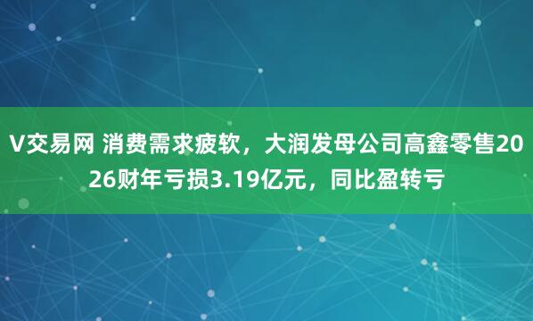 V交易网 消费需求疲软，大润发母公司高鑫零售2026财年亏损3.19亿元，同比盈转亏