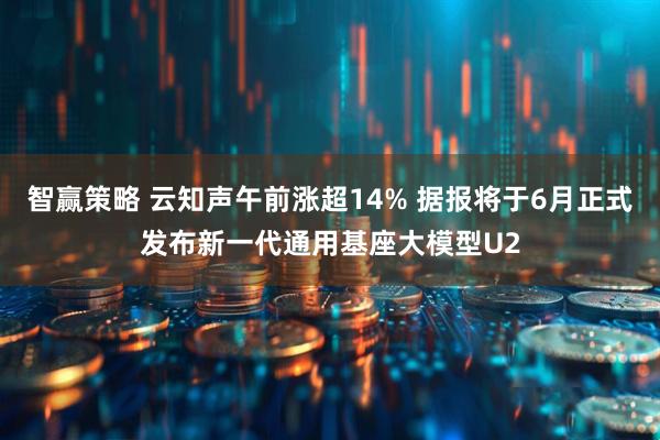 智赢策略 云知声午前涨超14% 据报将于6月正式发布新一代通用基座大模型U2