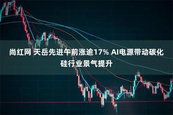尚红网 天岳先进午前涨逾17% AI电源带动碳化硅行业景气提升