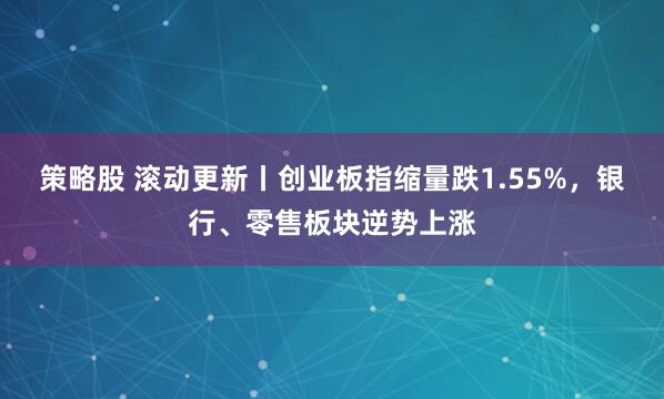 策略股 滚动更新丨创业板指缩量跌1.55%，银行、零售板块逆势上涨
