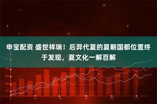 申宝配资 盛世祥瑞！后羿代夏的夏朝国都位置终于发现，夏文化一解百解