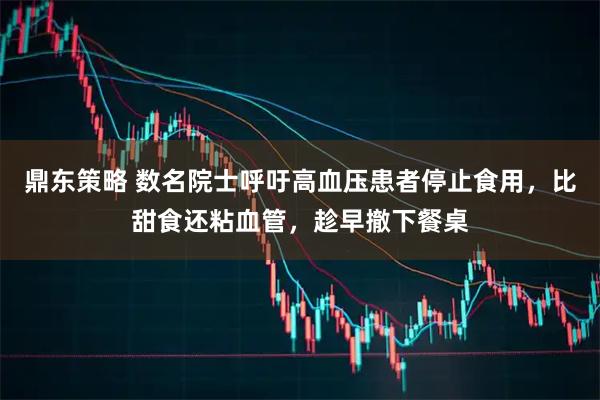 鼎东策略 数名院士呼吁高血压患者停止食用，比甜食还粘血管，趁早撤下餐桌