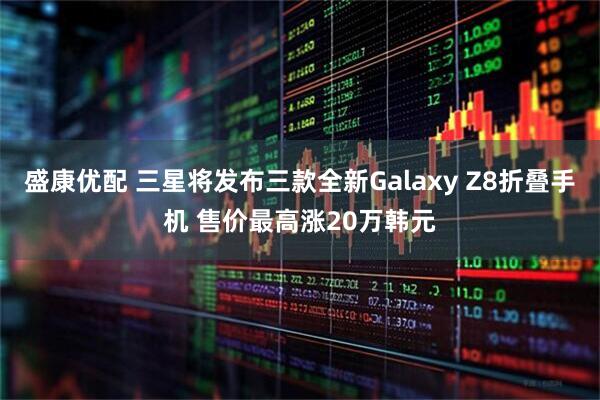 盛康优配 三星将发布三款全新Galaxy Z8折叠手机 售价最高涨20万韩元