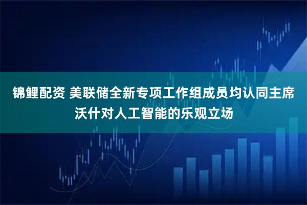 锦鲤配资 美联储全新专项工作组成员均认同主席沃什对人工智能的乐观立场