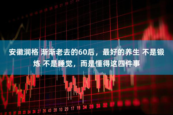 安徽润格 渐渐老去的60后，最好的养生 不是锻炼 不是睡觉，而是懂得这四件事