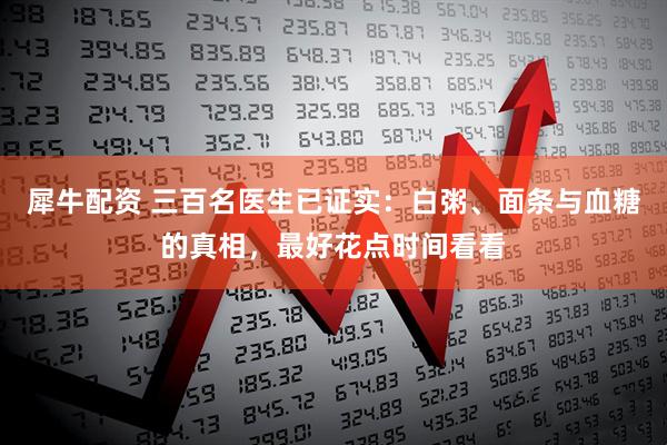 犀牛配资 三百名医生已证实：白粥、面条与血糖的真相，最好花点时间看看