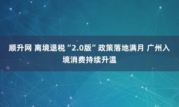 顺升网 离境退税“2.0版”政策落地满月 广州入境消费持续升温